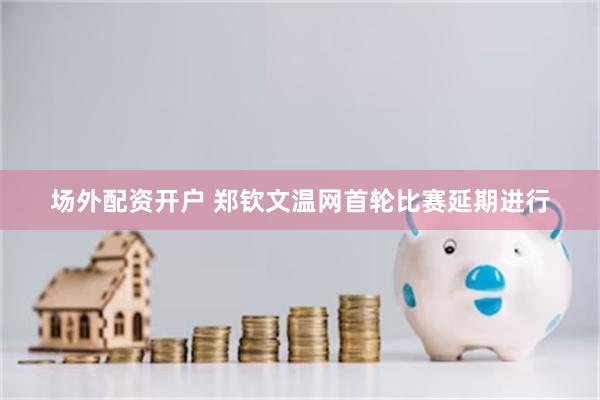 场外配资开户 郑钦文温网首轮比赛延期进行