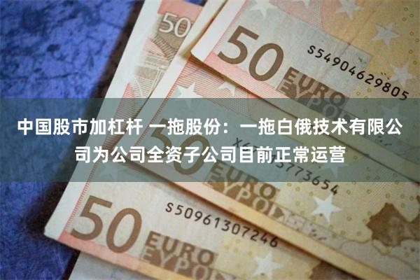 中国股市加杠杆 一拖股份：一拖白俄技术有限公司为公司全资子公司目前正常运营