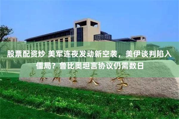 股票配资炒 美军连夜发动新空袭，美伊谈判陷入僵局？鲁比奥坦言协议仍需数日