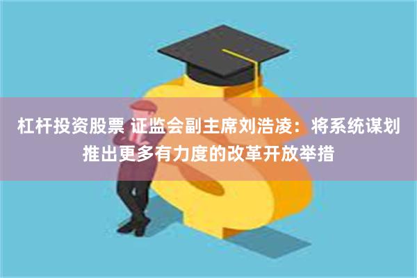 杠杆投资股票 证监会副主席刘浩凌：将系统谋划推出更多有力度的改革开放举措