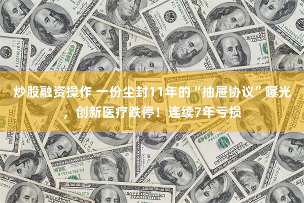 炒股融资操作 一份尘封11年的“抽屉协议”曝光，创新医疗跌停！连续7年亏损