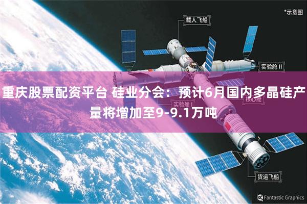 重庆股票配资平台 硅业分会：预计6月国内多晶硅产量将增加至9-9.1万吨