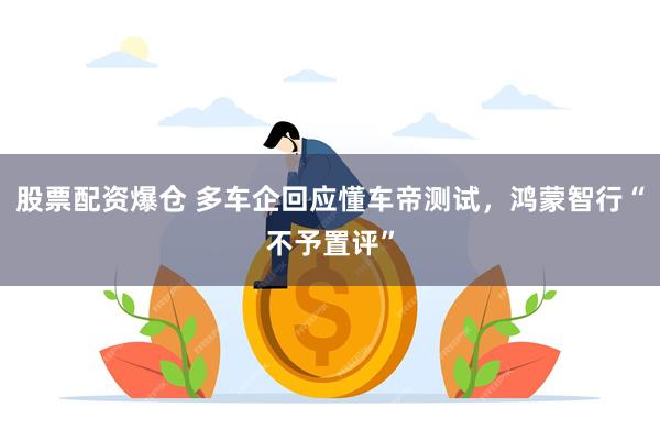 股票配资爆仓 多车企回应懂车帝测试，鸿蒙智行“不予置评”