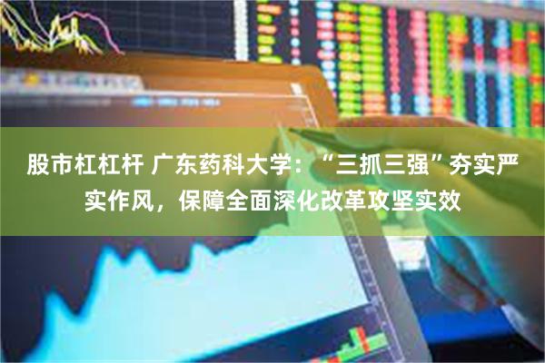 股市杠杠杆 广东药科大学：“三抓三强”夯实严实作风，保障全面深化改革攻坚实效
