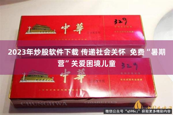 2023年炒股软件下载 传递社会关怀  免费“暑期营”关爱困境儿童