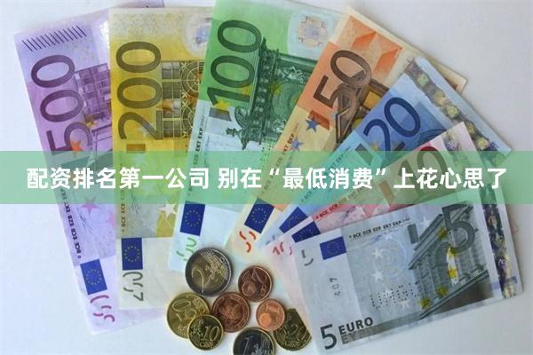 配资排名第一公司 别在“最低消费”上花心思了
