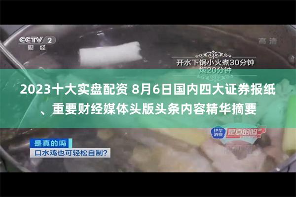 2023十大实盘配资 8月6日国内四大证券报纸、重要财经媒体头版头条内容精华摘要