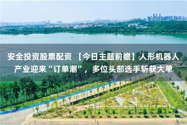 安全投资股票配资 【今日主题前瞻】人形机器人产业迎来“订单潮”，多位头部选手斩获大单