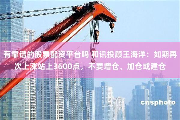 有靠谱的股票配资平台吗 和讯投顾王海洋：如期再次上涨站上3600点，不要增仓、加仓或建仓