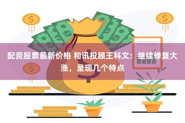 配资股票最新价格 和讯投顾王科文：继续修复大涨，呈现几个特点