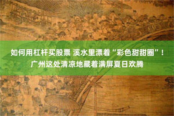 如何用杠杆买股票 溪水里漂着“彩色甜甜圈”！广州这处清凉地藏着满屏夏日欢腾