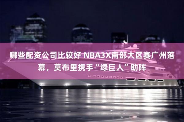 哪些配资公司比较好 NBA3X南部大区赛广州落幕，莫布里携手“绿巨人”助阵