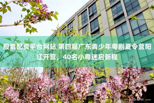股票配资平台网站 第四届广东青少年粤剧夏令营阳江开营，40名小粤迷启新程