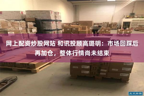 网上配资炒股网站 和讯投顾高璐明：市场回踩后再加仓，整体行情尚未结束