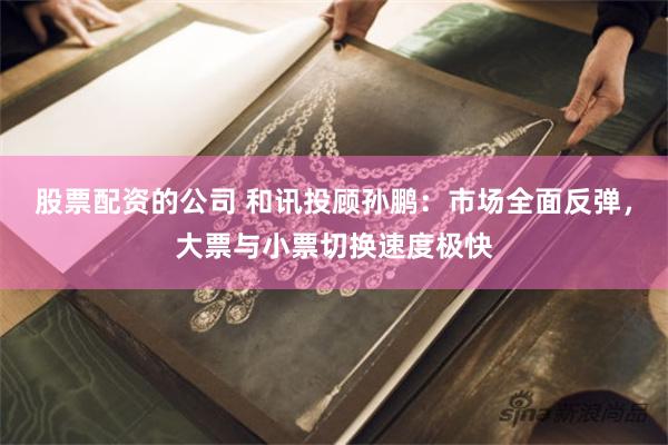 股票配资的公司 和讯投顾孙鹏：市场全面反弹，大票与小票切换速度极快