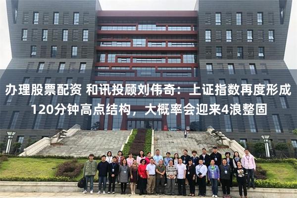 办理股票配资 和讯投顾刘伟奇：上证指数再度形成120分钟高点结构，大概率会迎来4浪整固