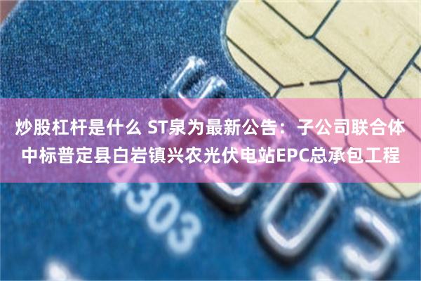 炒股杠杆是什么 ST泉为最新公告：子公司联合体中标普定县白岩镇兴农光伏电站EPC总承包工程