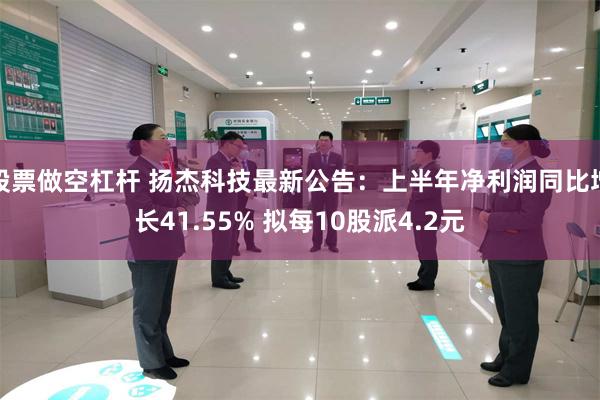 股票做空杠杆 扬杰科技最新公告：上半年净利润同比增长41.55% 拟每10股派4.2元