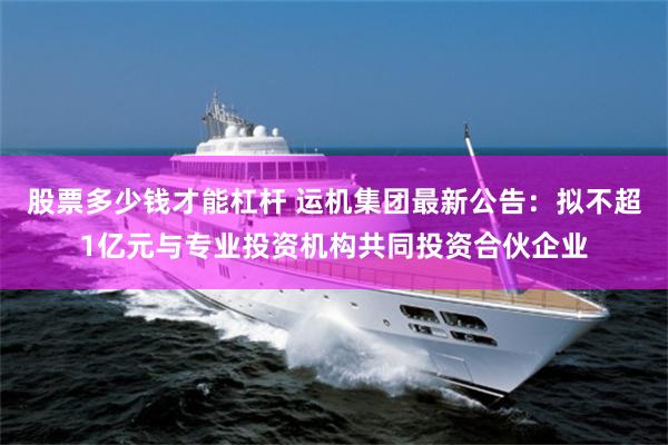 股票多少钱才能杠杆 运机集团最新公告：拟不超1亿元与专业投资机构共同投资合伙企业