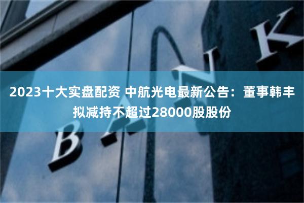 2023十大实盘配资 中航光电最新公告:董事韩丰拟减持不超过28000股股份