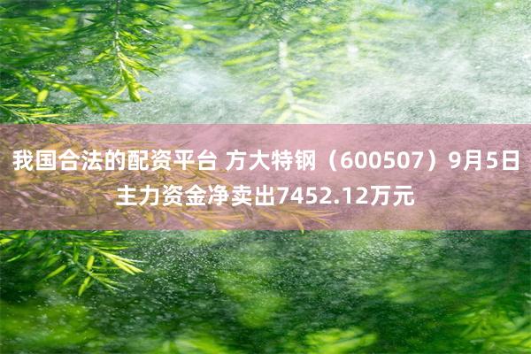 我国合法的配资平台 方大特钢（600507）9月5日主力资金净卖出7452.12万元