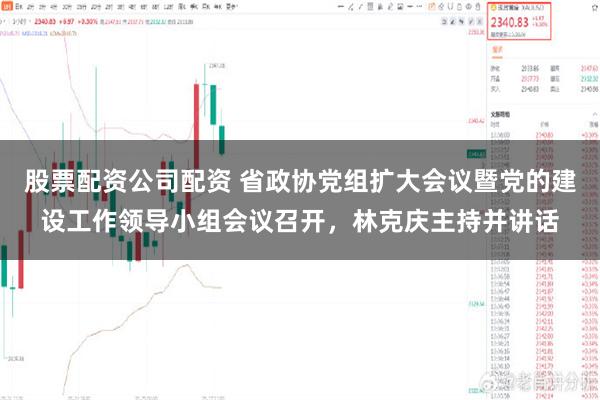 股票配资公司配资 省政协党组扩大会议暨党的建设工作领导小组会议召开，林克庆主持并讲话
