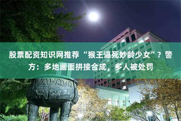 股票配资知识网推荐 “猴王逼死妙龄少女”？警方：多地画面拼接合成，多人被处罚