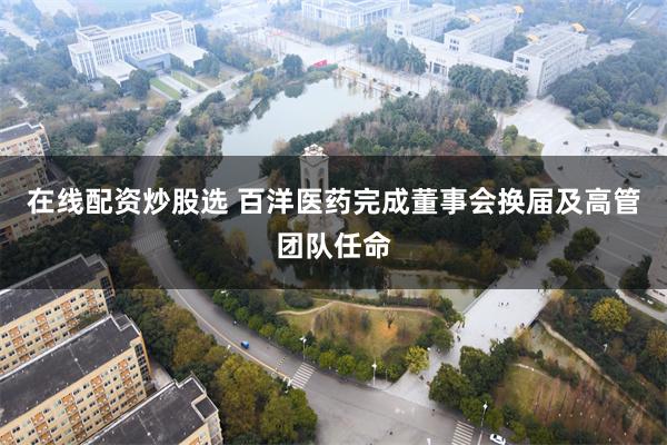 在线配资炒股选 百洋医药完成董事会换届及高管团队任命