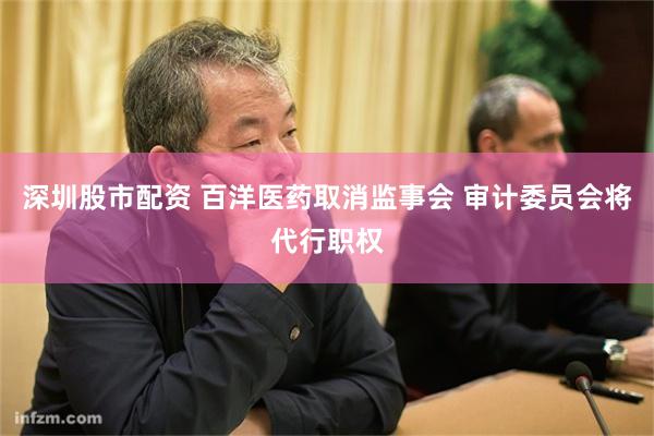深圳股市配资 百洋医药取消监事会 审计委员会将代行职权