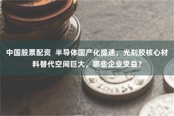 中国股票配资  半导体国产化提速，光刻胶核心材料替代空间巨大，哪些企业受益？