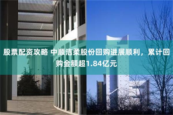 股票配资攻略 中顺洁柔股份回购进展顺利，累计回购金额超1.84亿元