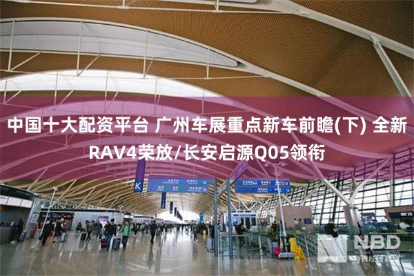 中国十大配资平台 广州车展重点新车前瞻(下) 全新RAV4荣放/长安启源Q05领衔