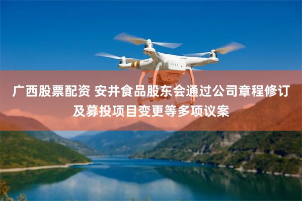 广西股票配资 安井食品股东会通过公司章程修订及募投项目变更等多项议案