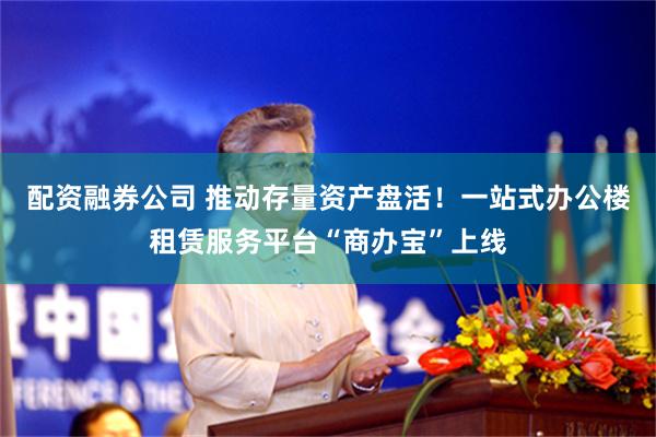 配资融券公司 推动存量资产盘活！一站式办公楼租赁服务平台“商办宝”上线