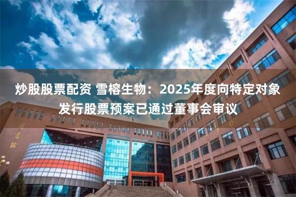 炒股股票配资 雪榕生物：2025年度向特定对象发行股票预案已通过董事会审议