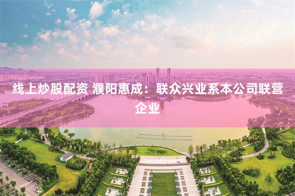 线上炒股配资 濮阳惠成：联众兴业系本公司联营企业