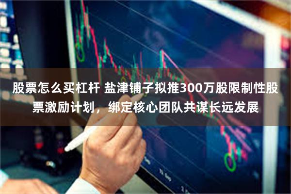 股票怎么买杠杆 盐津铺子拟推300万股限制性股票激励计划，绑定核心团队共谋长远发展