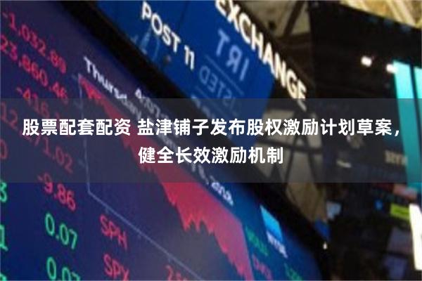股票配套配资 盐津铺子发布股权激励计划草案,健全长效激励机制