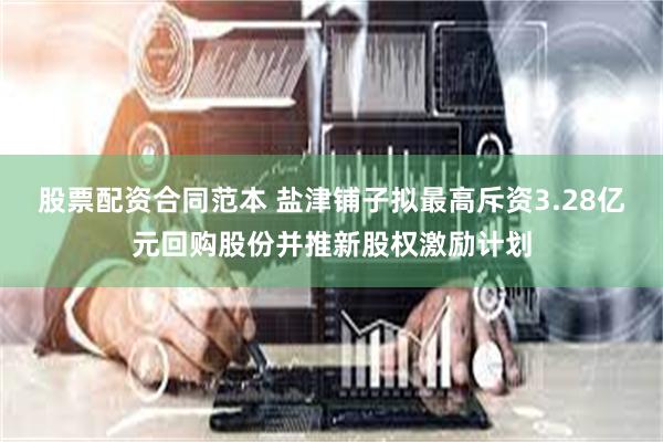 股票配资合同范本 盐津铺子拟最高斥资3.28亿元回购股份并推新股权激励计划