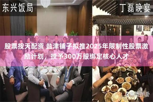 股票按天配资 盐津铺子拟推2025年限制性股票激励计划,授予300万股绑定核心人才
