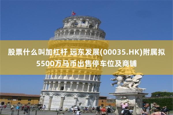 股票什么叫加杠杆 远东发展(00035.HK)附属拟5500万马币出售停车位及商铺