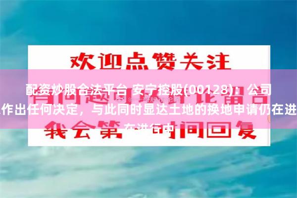 配资炒股合法平台 安宁控股(00128)：公司尚未作出任何决定，与此同时显达土地的换地申请仍在进行中