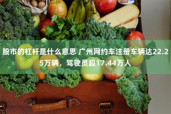 股市的杠杆是什么意思 广州网约车注册车辆达22.25万辆,驾驶员超17.44万人