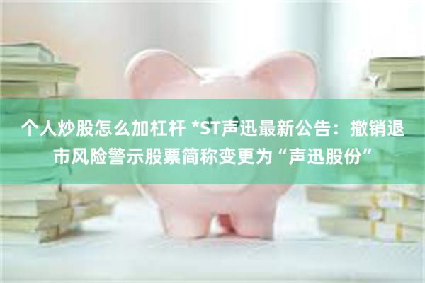 个人炒股怎么加杠杆 *ST声迅最新公告：撤销退市风险警示股票简称变更为“声迅股份”