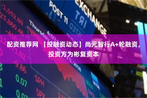 配资推荐网 【投融资动态】尚元智行A+轮融资，投资方为彬复资本