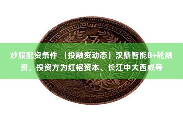 炒股配资条件 【投融资动态】汉鼎智能B+轮融资，投资方为红榕资本、长江中大西威等