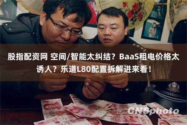 股指配资网 空间/智能太纠结？BaaS租电价格太诱人？乐道L80配置拆解进来看！