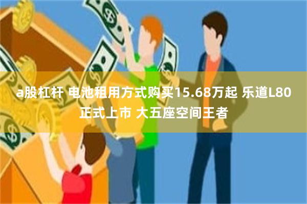 a股杠杆 电池租用方式购买15.68万起 乐道L80正式上市 大五座空间王者