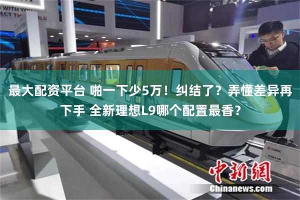 最大配资平台 啪一下少5万！纠结了？弄懂差异再下手 全新理想L9哪个配置最香？