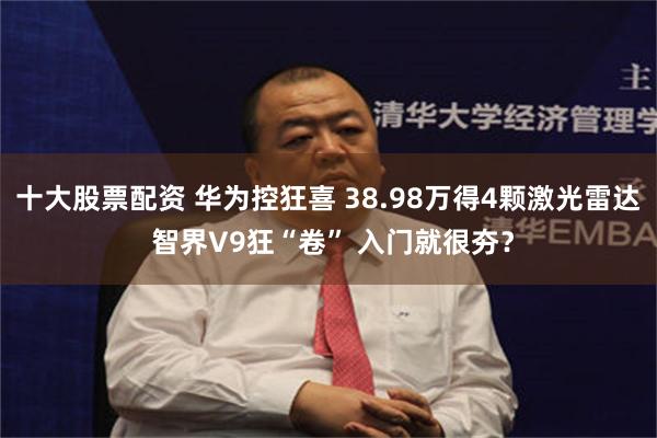 十大股票配资 华为控狂喜 38.98万得4颗激光雷达 智界V9狂“卷” 入门就很夯？
